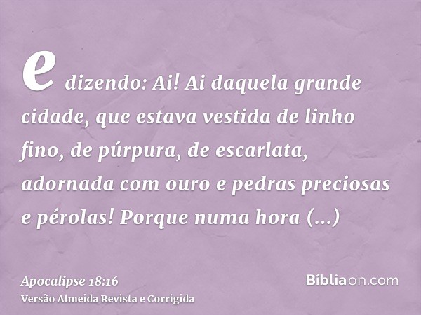 e dizendo: Ai! Ai daquela grande cidade, que estava vestida de linho fino, de púrpura, de escarlata, adornada com ouro e pedras preciosas e pérolas! Porque numa