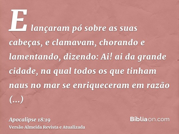 E lançaram pó sobre as suas cabeças, e clamavam, chorando e lamentando, dizendo: Ai! ai da grande cidade, na qual todos os que tinham naus no mar se enriquecera