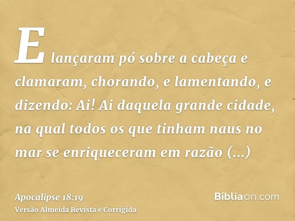 E lançaram pó sobre a cabeça e clamaram, chorando, e lamentando, e dizendo: Ai! Ai daquela grande cidade, na qual todos os que tinham naus no mar se enriquecera