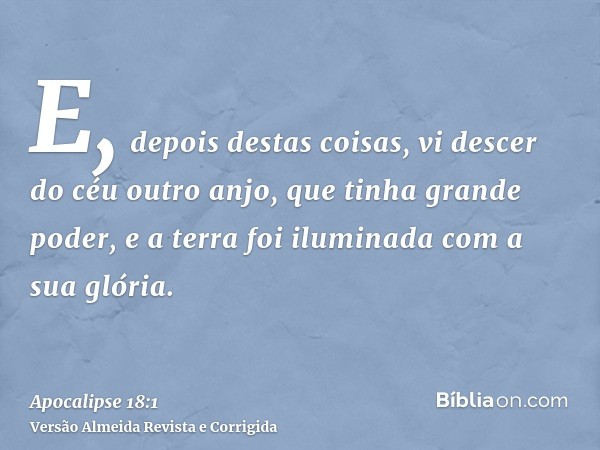 E, depois destas coisas, vi descer do céu outro anjo, que tinha grande poder, e a terra foi iluminada com a sua glória.