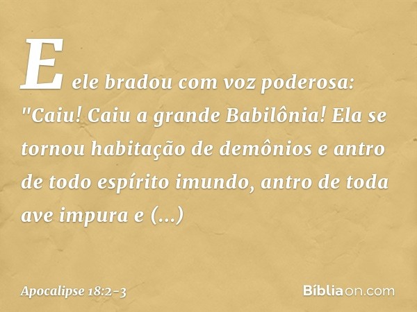 E ele bradou com voz poderosa:
"Caiu! Caiu a grande Babilônia!
Ela se tornou habitação
de demônios
e antro de todo espírito imundo,
antro de toda ave impura
e d