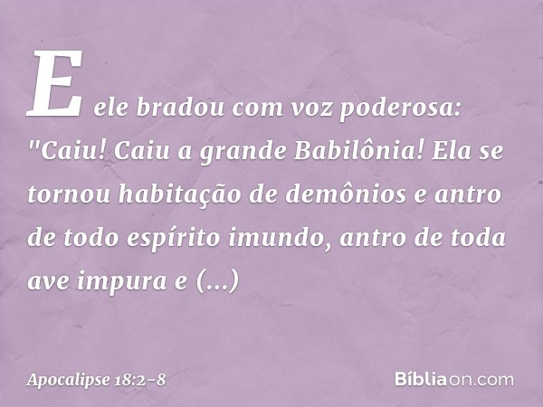 E ele bradou com voz poderosa:
"Caiu! Caiu a grande Babilônia!
Ela se tornou habitação
de demônios
e antro de todo espírito imundo,
antro de toda ave impura
e d