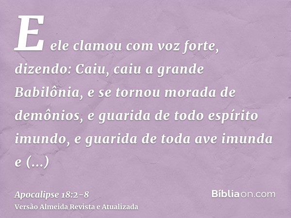 E ele clamou com voz forte, dizendo: Caiu, caiu a grande Babilônia, e se tornou morada de demônios, e guarida de todo espírito imundo, e guarida de toda ave imu