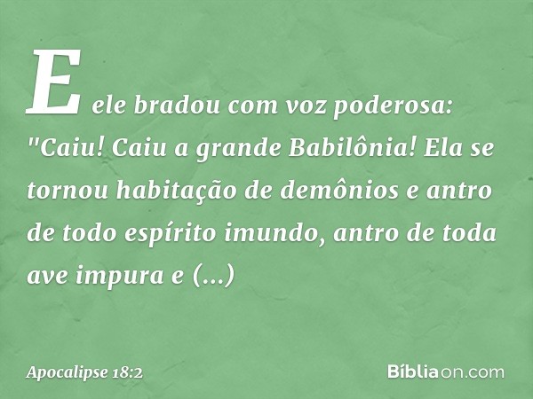 E ele bradou com voz poderosa:
"Caiu! Caiu a grande Babilônia!
Ela se tornou habitação
de demônios
e antro de todo espírito imundo,
antro de toda ave impura
e d