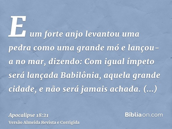 E um forte anjo levantou uma pedra como uma grande mó e lançou-a no mar, dizendo: Com igual ímpeto será lançada Babilônia, aquela grande cidade, e não será jama