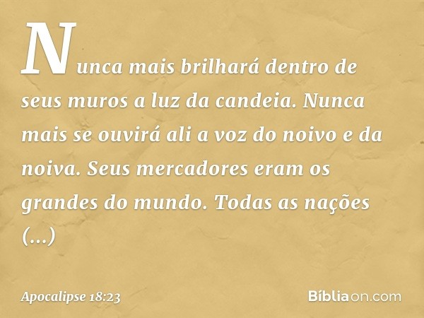 Nunca mais brilhará dentro de seus muros
a luz da candeia.
Nunca mais se ouvirá ali
a voz do noivo e da noiva.
Seus mercadores eram
os grandes do mundo.
Todas a