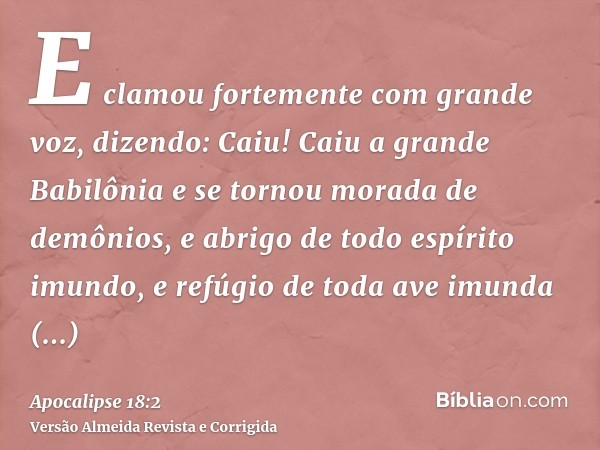E clamou fortemente com grande voz, dizendo: Caiu! Caiu a grande Babilônia e se tornou morada de demônios, e abrigo de todo espírito imundo, e refúgio de toda a