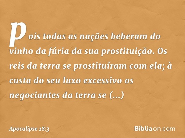 pois todas as nações beberam
do vinho da fúria
da sua prostituição.
Os reis da terra
se prostituíram com ela;
à custa do seu luxo excessivo
os negociantes da te