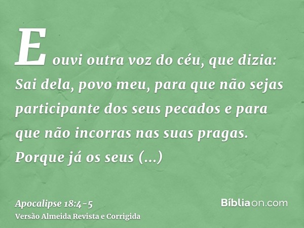 E ouvi outra voz do céu, que dizia: Sai dela, povo meu, para que não sejas participante dos seus pecados e para que não incorras nas suas pragas.Porque já os se