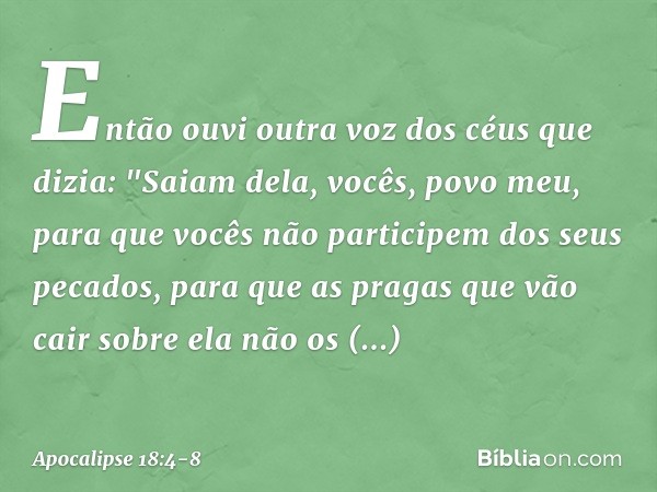 Então ouvi outra voz dos céus que dizia:
"Saiam dela, vocês, povo meu,
para que vocês não participem dos seus pecados,
para que as pragas
que vão cair sobre ela