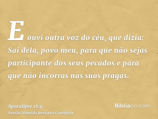 E ouvi outra voz do céu, que dizia: Sai dela, povo meu, para que não sejas participante dos seus pecados e para que não incorras nas suas pragas.