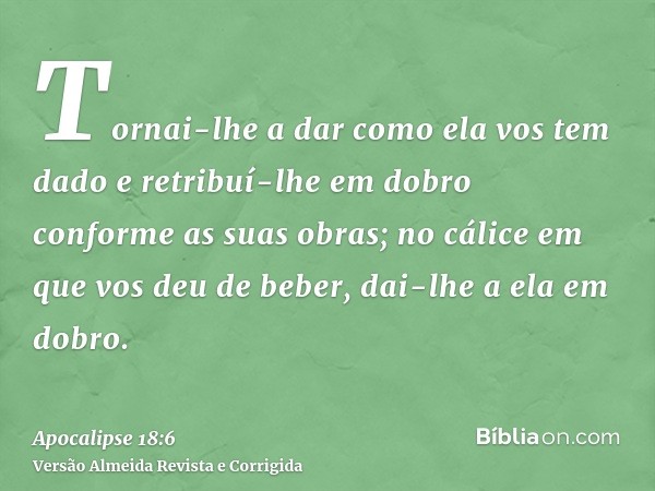 Tornai-lhe a dar como ela vos tem dado e retribuí-lhe em dobro conforme as suas obras; no cálice em que vos deu de beber, dai-lhe a ela em dobro.