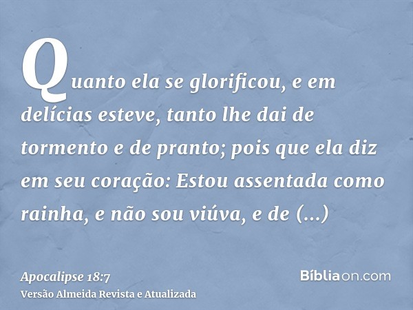 Quanto ela se glorificou, e em delícias esteve, tanto lhe dai de tormento e de pranto; pois que ela diz em seu coração: Estou assentada como rainha, e não sou v