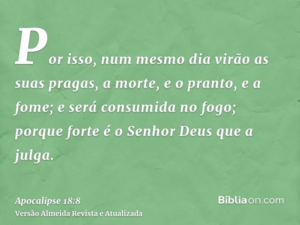 Por isso, num mesmo dia virão as suas pragas, a morte, e o pranto, e a fome; e será consumida no fogo; porque forte é o Senhor Deus que a julga.