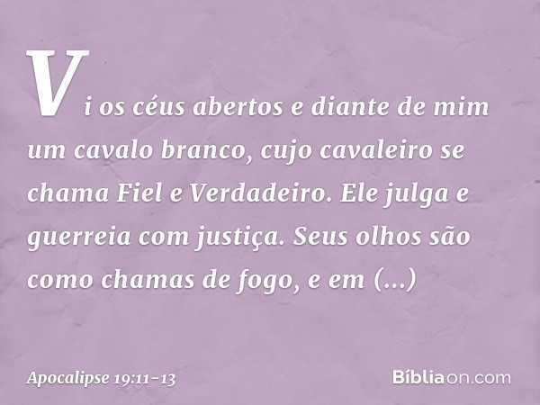 Vi os céus abertos e diante de mim um cavalo branco, cujo cavaleiro se chama Fiel e Verdadeiro. Ele julga e guerreia com justiça. Seus olhos são como chamas de