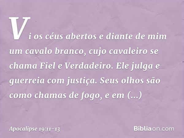 Vi os céus abertos e diante de mim um cavalo branco, cujo cavaleiro se chama Fiel e Verdadeiro. Ele julga e guerreia com justiça. Seus olhos são como chamas de 