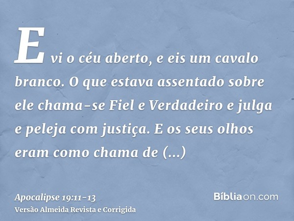 E vi o céu aberto, e eis um cavalo branco. O que estava assentado sobre ele chama-se Fiel e Verdadeiro e julga e peleja com justiça.E os seus olhos eram como ch