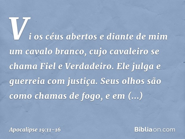 Vi os céus abertos e diante de mim um cavalo branco, cujo cavaleiro se chama Fiel e Verdadeiro. Ele julga e guerreia com justiça. Seus olhos são como chamas de 