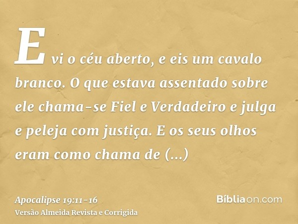 E vi o céu aberto, e eis um cavalo branco. O que estava assentado sobre ele chama-se Fiel e Verdadeiro e julga e peleja com justiça.E os seus olhos eram como ch