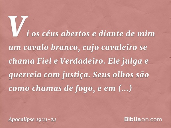 Vi os céus abertos e diante de mim um cavalo branco, cujo cavaleiro se chama Fiel e Verdadeiro. Ele julga e guerreia com justiça. Seus olhos são como chamas de 