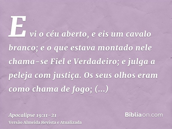 E vi o céu aberto, e eis um cavalo branco; e o que estava montado nele chama-se Fiel e Verdadeiro; e julga a peleja com justiça.Os seus olhos eram como chama de