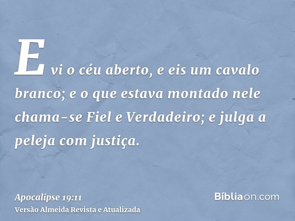 E vi o céu aberto, e eis um cavalo branco; e o que estava montado nele chama-se Fiel e Verdadeiro; e julga a peleja com justiça.