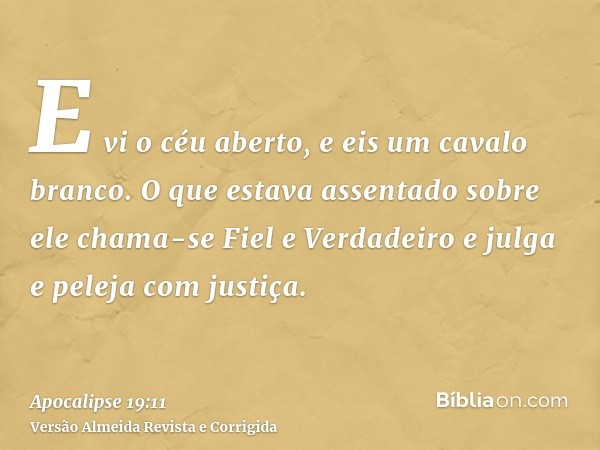 E vi o céu aberto, e eis um cavalo branco. O que estava assentado sobre ele chama-se Fiel e Verdadeiro e julga e peleja com justiça.