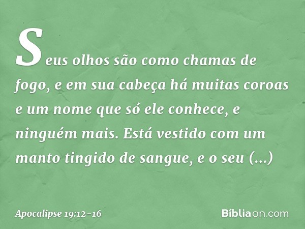 Seus olhos são como chamas de fogo, e em sua cabeça há muitas coroas e um nome que só ele conhece, e ninguém mais. Está vestido com um manto tingido de sangue, 