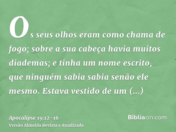 Os seus olhos eram como chama de fogo; sobre a sua cabeça havia muitos diademas; e tinha um nome escrito, que ninguém sabia sabia senão ele mesmo.Estava vestido