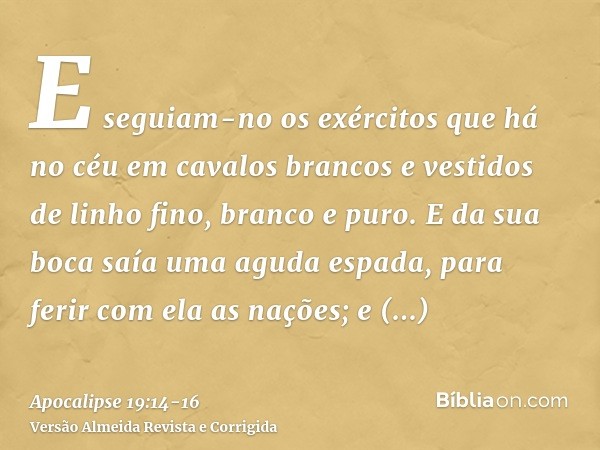 E seguiam-no os exércitos que há no céu em cavalos brancos e vestidos de linho fino, branco e puro.E da sua boca saía uma aguda espada, para ferir com ela as na