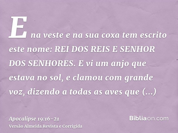 E na veste e na sua coxa tem escrito este nome: REI DOS REIS E SENHOR DOS SENHORES.E vi um anjo que estava no sol, e clamou com grande voz, dizendo a todas as a