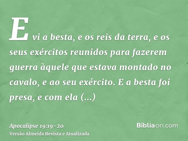 E vi a besta, e os reis da terra, e os seus exércitos reunidos para fazerem guerra àquele que estava montado no cavalo, e ao seu exército.E a besta foi presa, e