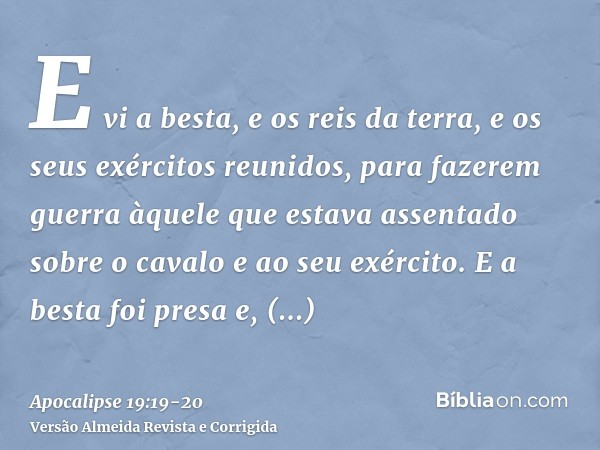 E vi a besta, e os reis da terra, e os seus exércitos reunidos, para fazerem guerra àquele que estava assentado sobre o cavalo e ao seu exército.E a besta foi p