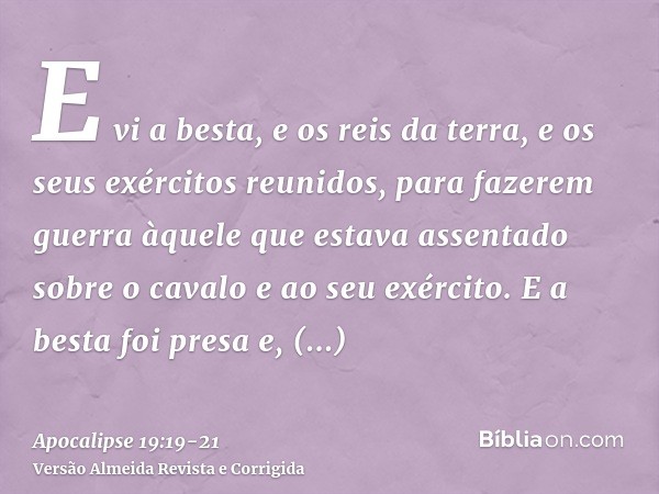 E vi a besta, e os reis da terra, e os seus exércitos reunidos, para fazerem guerra àquele que estava assentado sobre o cavalo e ao seu exército.E a besta foi p