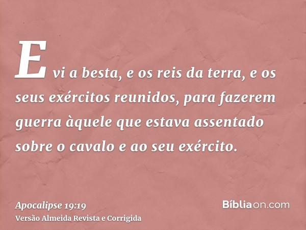E vi a besta, e os reis da terra, e os seus exércitos reunidos, para fazerem guerra àquele que estava assentado sobre o cavalo e ao seu exército.