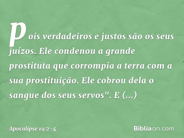 pois verdadeiros e justos
são os seus juízos.
Ele condenou
a grande prostituta
que corrompia a terra
com a sua prostituição.
Ele cobrou dela o sangue
dos seus s
