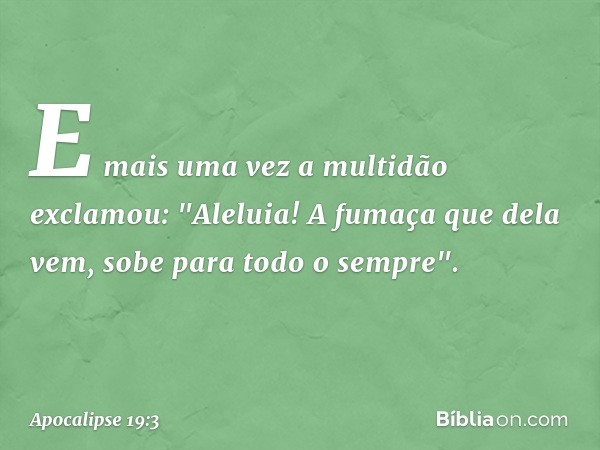 E mais uma vez a multidão exclamou:
"Aleluia!
A fumaça que dela vem,
sobe para todo o sempre". -- Apocalipse 19:3