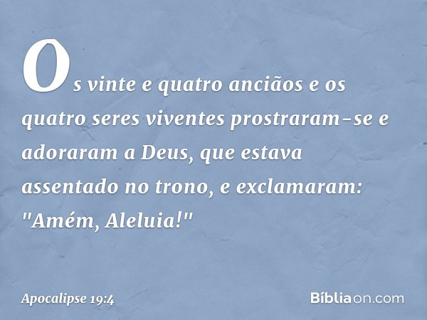 Os vinte e quatro anciãos e os quatro seres viventes prostraram-se e adoraram a Deus, que estava assentado no trono, e exclamaram:
"Amém, Aleluia!" -- Apocalips