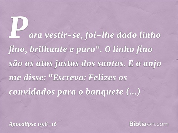 Para vestir-se, foi-lhe dado
linho fino, brilhante e puro".
O linho fino são os atos justos dos santos. E o anjo me disse: "Escreva: Felizes os convidados para 