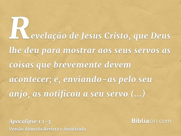 Revelação de Jesus Cristo, que Deus lhe deu para mostrar aos seus servos as coisas que brevemente devem acontecer; e, enviando-as pelo seu anjo, as notificou a 