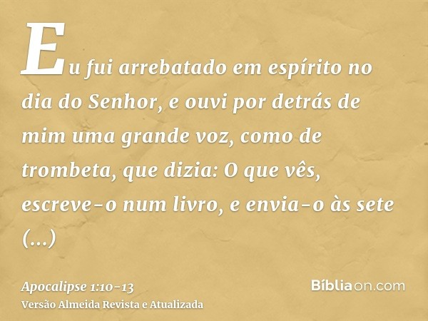 Eu fui arrebatado em espírito no dia do Senhor, e ouvi por detrás de mim uma grande voz, como de trombeta,que dizia: O que vês, escreve-o num livro, e envia-o à