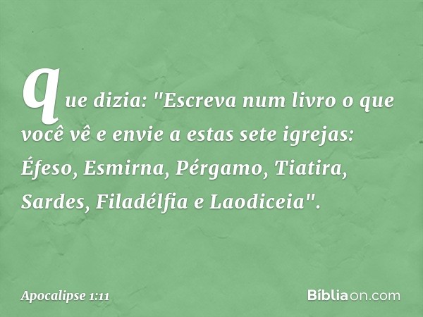 que dizia: "Escreva num livro o que você vê e envie a estas sete igrejas: Éfeso, Esmirna, Pérgamo, Tiatira, Sardes, Filadélfia e Laodiceia". -- Apocalipse 1:11