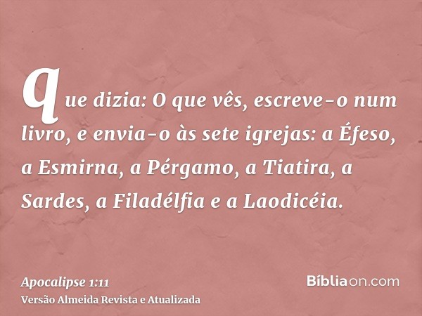 que dizia: O que vês, escreve-o num livro, e envia-o às sete igrejas: a Éfeso, a Esmirna, a Pérgamo, a Tiatira, a Sardes, a Filadélfia e a Laodicéia.