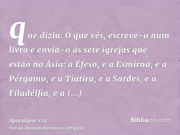 que dizia: O que vês, escreve-o num livro e envia-o às sete igrejas que estão na Ásia: a Éfeso, e a Esmirna, e a Pérgamo, e a Tiatira, e a Sardes, e a Filadélfi