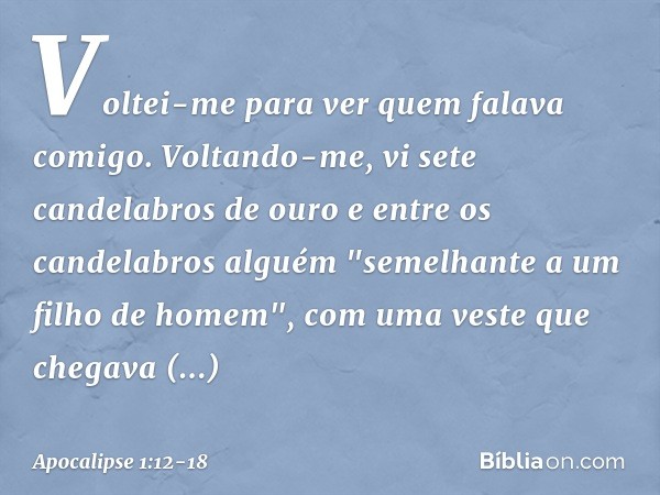 Voltei-me para ver quem falava comigo. Voltando-me, vi sete candelabros de ouro e entre os candelabros alguém "semelhante a um filho de homem", com uma veste qu