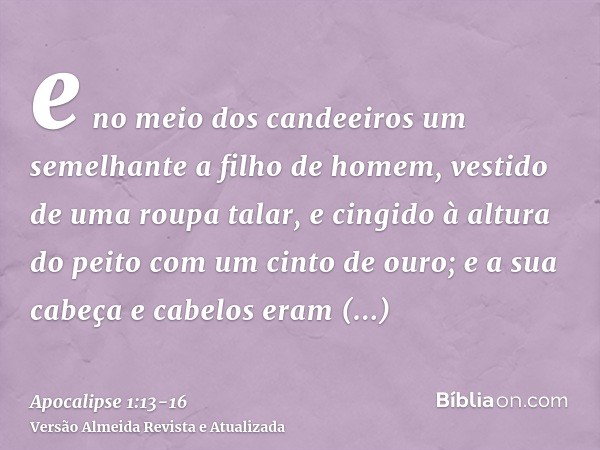 e no meio dos candeeiros um semelhante a filho de homem, vestido de uma roupa talar, e cingido à altura do peito com um cinto de ouro;e a sua cabeça e cabelos e