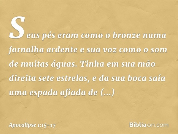 Seus pés eram como o bronze numa fornalha ardente e sua voz como o som de muitas águas. Tinha em sua mão direita sete estrelas, e da sua boca saía uma espada af