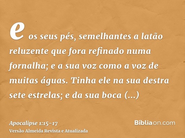 e os seus pés, semelhantes a latão reluzente que fora refinado numa fornalha; e a sua voz como a voz de muitas águas.Tinha ele na sua destra sete estrelas; e da