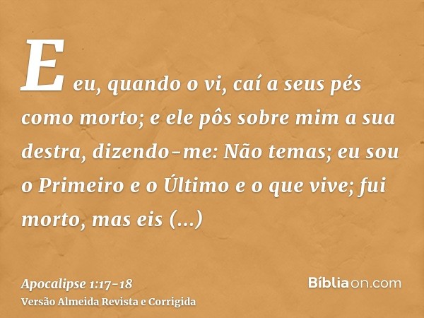 E eu, quando o vi, caí a seus pés como morto; e ele pôs sobre mim a sua destra, dizendo-me: Não temas; eu sou o Primeiro e o Últimoe o que vive; fui morto, mas 