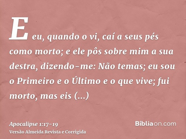 E eu, quando o vi, caí a seus pés como morto; e ele pôs sobre mim a sua destra, dizendo-me: Não temas; eu sou o Primeiro e o Últimoe o que vive; fui morto, mas 